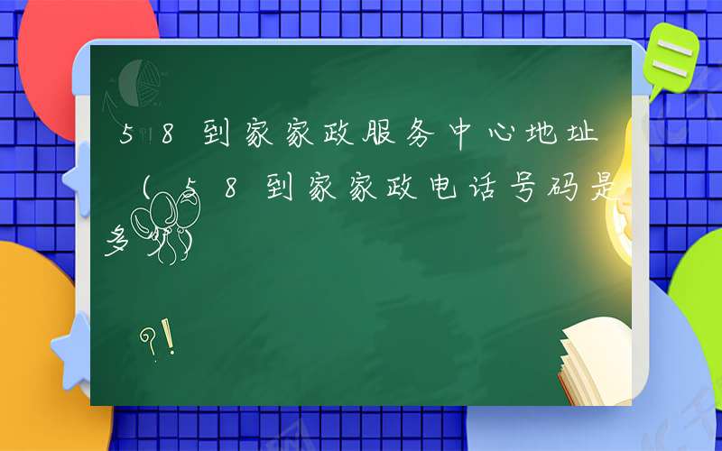 58到家家政服务中心地址 (58到家家政电话号码是多少)